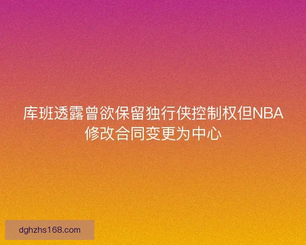 库班透露曾欲保留独行侠控制权但NBA修改合同变更为中心