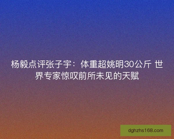 杨毅点评张子宇：体重超姚明30公斤 世界专家惊叹前所未见的天赋