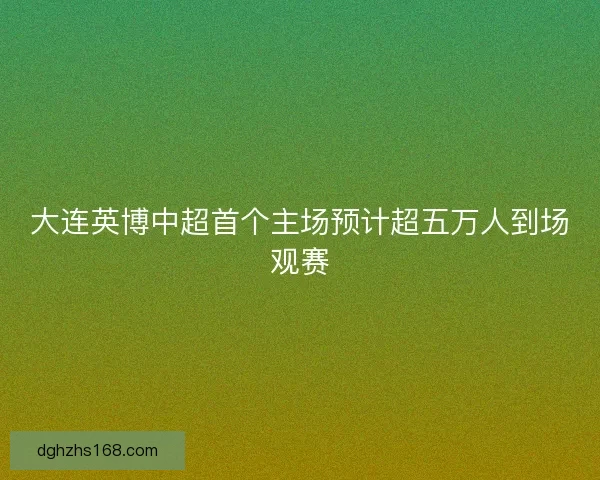 大连英博中超首个主场预计超五万人到场观赛