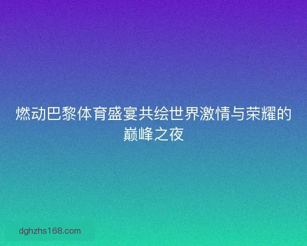 燃动巴黎体育盛宴共绘世界激情与荣耀的巅峰之夜
