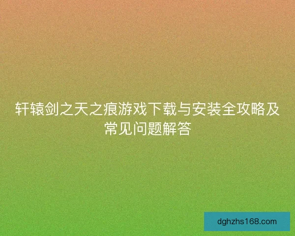轩辕剑之天之痕游戏下载与安装全攻略及常见问题解答