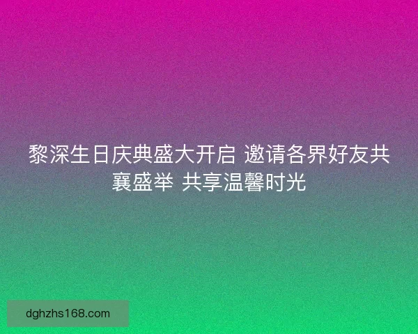 黎深生日庆典盛大开启 邀请各界好友共襄盛举 共享温馨时光