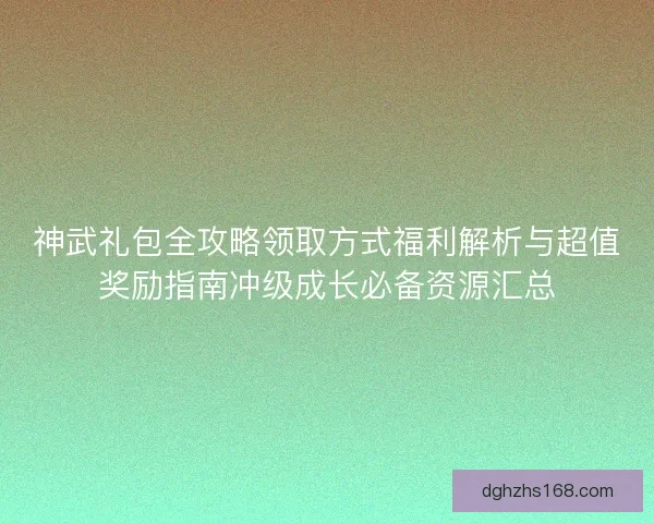 神武礼包全攻略领取方式福利解析与超值奖励指南冲级成长必备资源汇总
