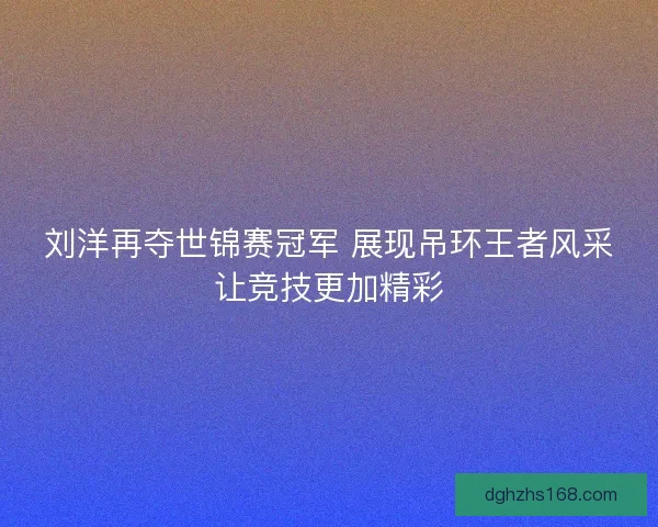 刘洋再夺世锦赛冠军 展现吊环王者风采让竞技更加精彩