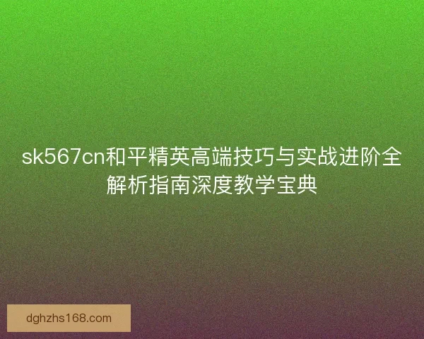 sk567cn和平精英高端技巧与实战进阶全解析指南深度教学宝典