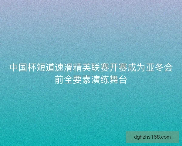 中国杯短道速滑精英联赛开赛成为亚冬会前全要素演练舞台