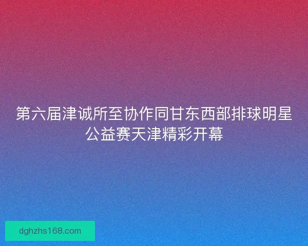 第六届津诚所至协作同甘东西部排球明星公益赛天津精彩开幕