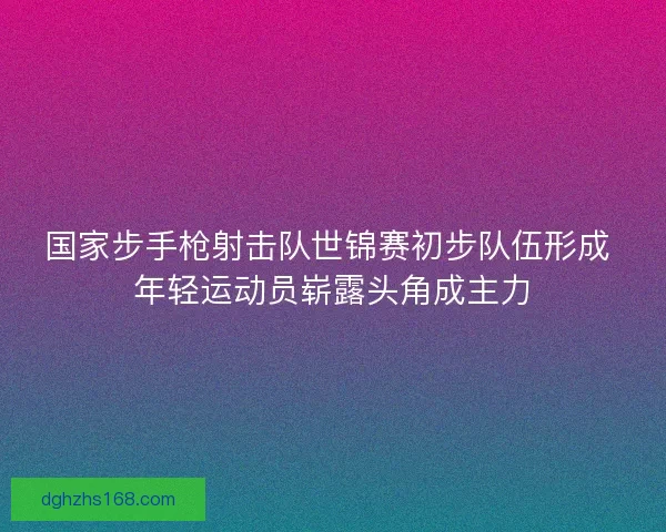 国家步手枪射击队世锦赛初步队伍形成 年轻运动员崭露头角成主力