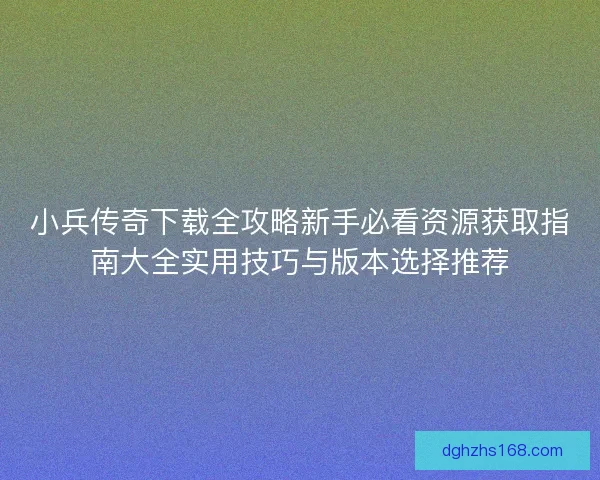 小兵传奇下载全攻略新手必看资源获取指南大全实用技巧与版本选择推荐