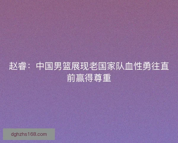 赵睿：中国男篮展现老国家队血性勇往直前赢得尊重
