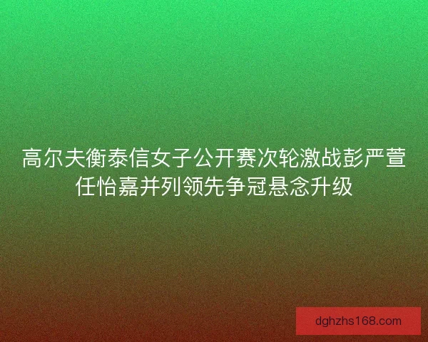 高尔夫衡泰信女子公开赛次轮激战彭严萱任怡嘉并列领先争冠悬念升级