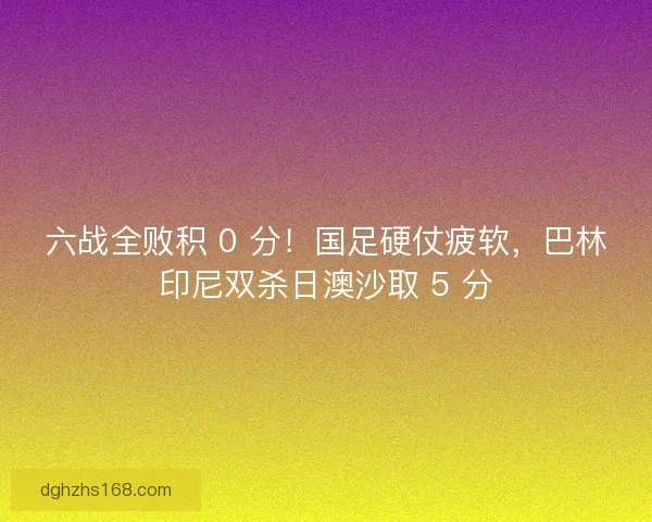 六战全败积 0 分！国足硬仗疲软，巴林印尼双杀日澳沙取 5 分