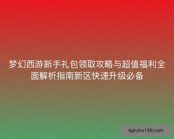梦幻西游新手礼包领取攻略与超值福利全面解析指南新区快速升级必备