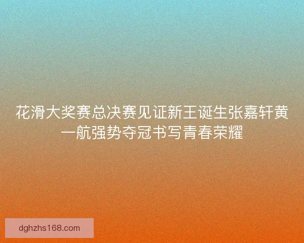 花滑大奖赛总决赛见证新王诞生张嘉轩黄一航强势夺冠书写青春荣耀