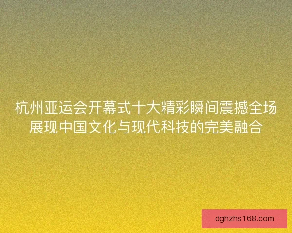 杭州亚运会开幕式十大精彩瞬间震撼全场展现中国文化与现代科技的完美融合